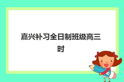 嘉兴补习全日制班级高三时间2025年公布了吗？最新课程安排、机构选择与备考全攻略