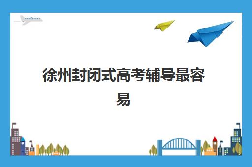 徐州封闭式高考辅导最容易的大学是哪个？2025年最新机构排名、择校指南与成功案例深度解析
