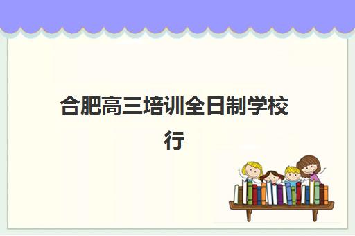 合肥高三培训全日制学校行业年度头部机构公示如何查询？2025年最新权威榜单与科学择校全攻略