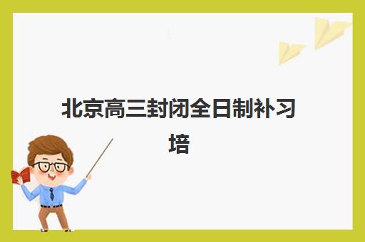 北京高三封闭全日制补习培训学校排名榜最新如何查询？2025年权威榜单、择校指南与成功案例全解析