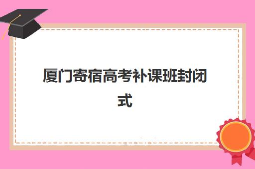 厦门寄宿高考补课班封闭式集训营怎么样啊？2025年最新排名榜单与科学择校全指南
