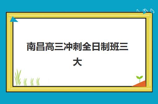 南昌高三冲刺全日制班三大公办机构特色对比？2025年最新排名、课程设置与择校指南全解析