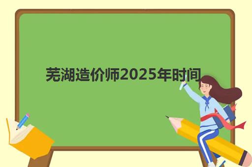 芜湖造价师2025年时间是多少？最新考试时间表解析、报名流程与备考规划全指南