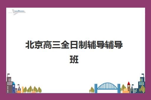 北京高三全日制辅导辅导班辅导学校有哪些学校？2025年最新排名、择校指南与成功案例解析