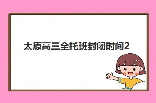 太原高三全托班封闭时间2025年具体时间如何安排？最新学期日程与择校规划全指南