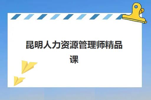 昆明人力资源管理师精品课程辅导培训机构哪家好？2023年最新机构排名与择校指南全解析
