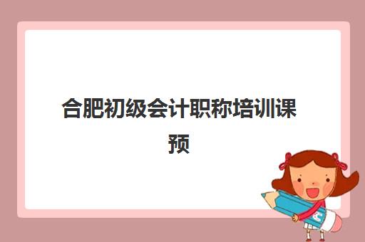合肥初级会计职称培训课预报名时间2026年如何安排？最新时间预测、报名流程与合肥本地机构选择全指南