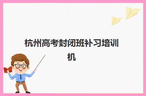 杭州高考封闭班补习培训机构哪个比较好一点？2025年Top5权威榜单、择校指南与避坑全攻略