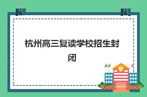 杭州高三复读学校招生封闭式集训营怎么样啊？2025年管理模式分析、择校指南与真实体验全解析