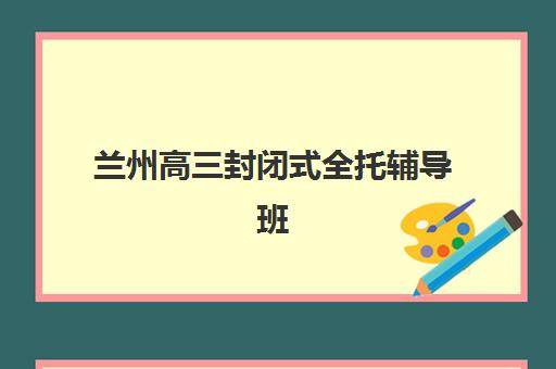 兰州高三封闭式全托辅导班2025年时间是多少？最新开学时间表、课程阶段与择校全攻略