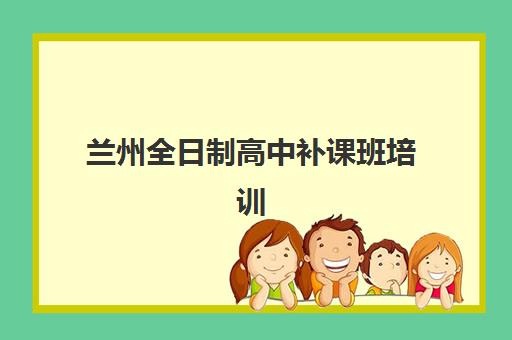 兰州全日制高中补课班培训机构哪家更好选择？2025年最新前十强权威排名、各校特色深度对比与家长择校全攻略