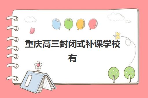 重庆高三封闭式补课学校有哪些？2025年最新用户满意度排名与择校指南