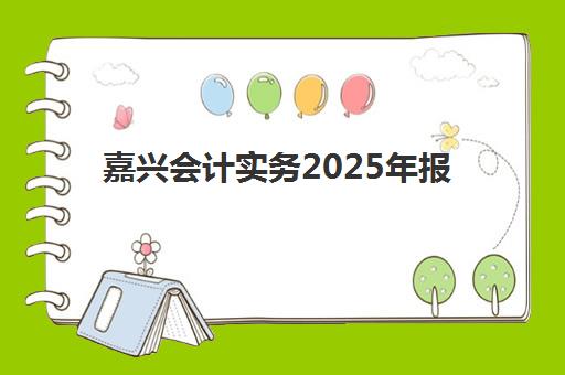 嘉兴会计实务2025年报名情况如何查询？最新报名时间、资格条件、操作流程与备考策略全指南