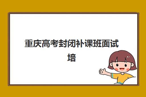 重庆高考封闭补课班面试培训机构哪家好？2025年最新排名解析、择校指南与面试技巧全攻略