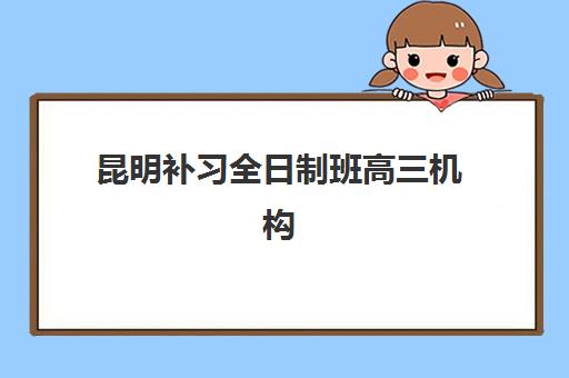 昆明补习全日制班高三机构成功率最高的是哪个？2025年升学率排名与择校全攻略
