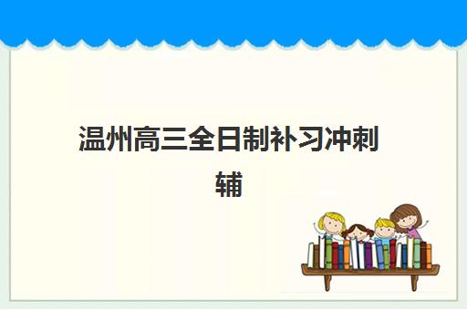 温州高三全日制补习冲刺辅导培训机构有哪些地方？2025年最新排名、择校指南与避坑全攻略
