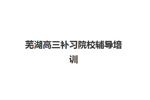 芜湖高三补习院校辅导培训机构有哪些地方？2025年最新Top10机构详情、择校指南与避坑全攻略