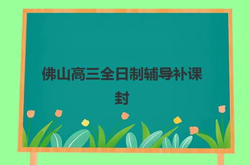 佛山高三全日制辅导补课封闭式集训营有哪些？2025年最新权威榜单、择校指南与避坑攻略全解析