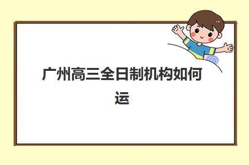 广州高三全日制机构如何运营？五大公办冲刺班特色解析与择校指南