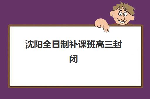 沈阳全日制补课班高三封闭式集训营有哪些学校？2025年最新排名前十、择校标准与成功案例解析