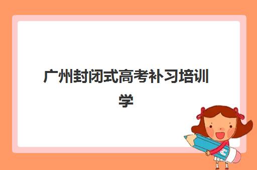 广州封闭式高考补习培训学校高性价比公办机构TOP5如何选？2025年最新排名、择校指南与避坑全攻略
