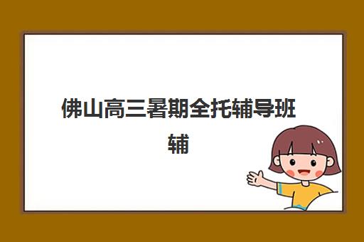 佛山高三暑期全托辅导班辅导机构有哪些学校？2025年最新排名详情、各机构特色解析与择校全指南