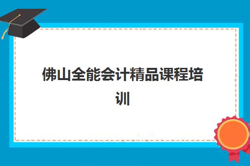 佛山全能会计精品课程培训机构哪个好一点？2025年最新权威排名解析、科学择校步骤与成功案例全指南