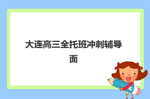 大连高三全托班冲刺辅导面试培训机构哪家好？2025年最新排名解析、择校指南与成功案例全攻略