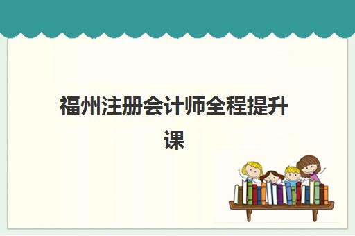 福州注册会计师全程提升课程辅导机构哪个比较好？2025年权威排名前十与科学择校全指南