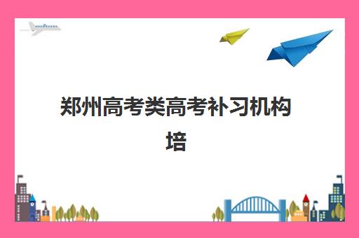 郑州高考类高考补习机构培训机构哪个好一点？2025年最新权威排名、择校指南与避坑全攻略