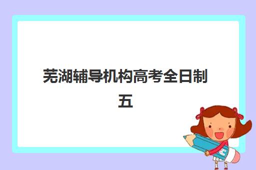 芜湖辅导机构高考全日制五大机构用户反馈分析如何开展？2025年最新排名详情与择校指南全解析