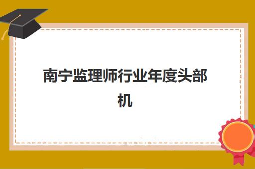 南宁监理师行业年度头部机构公示如何查询？2023年最新排名、择校指南与备考全攻略