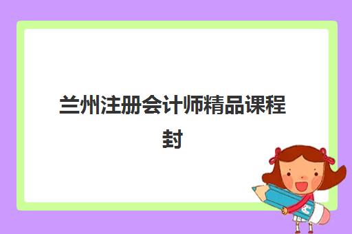 兰州注册会计师精品课程封闭式集训营有哪些学校？2025年最新权威榜单、择校指南与成功报名全攻略
