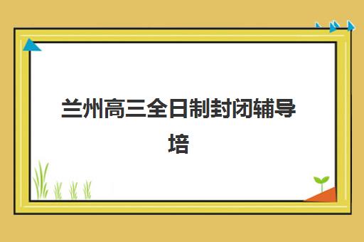兰州高三全日制封闭辅导培训机构有哪些？2025年最新十大权威排名、各校特色解析与科学择校全指南