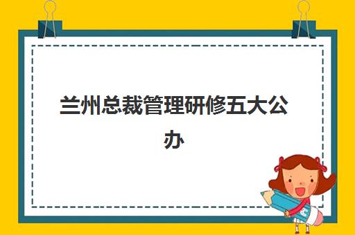 兰州总裁管理研修五大公办机构运营分析如何开展？2025年权威评估体系、选择指南与成功案例全解析