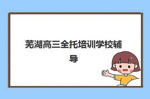 芜湖高三全托培训学校辅导机构排名一览表如何科学选择？2025年最新权威榜单、各校特色解析与择校避坑全指南
