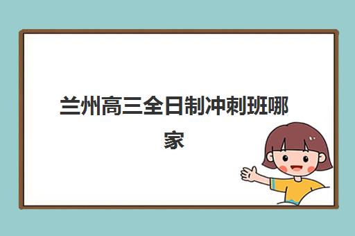兰州高三全日制冲刺班哪家强？2025十大机构实力排名与择校攻略