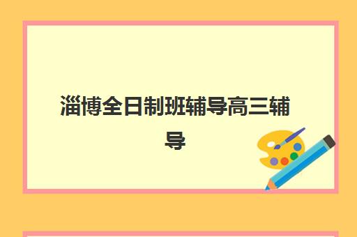 淄博全日制班辅导高三辅导班有哪些机构可以报？2025年最新排名详情、择校标准与报名全指南