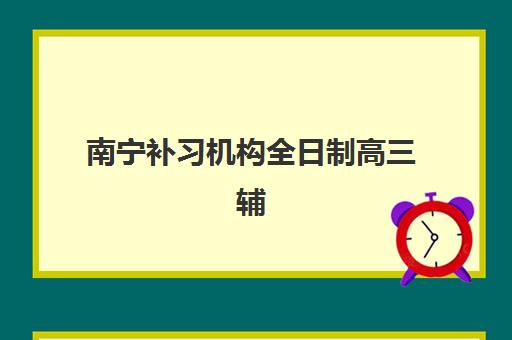 南宁补习机构全日制高三辅导班有哪些学校值得选择？2025年最新前十强权威排名、择校标准与成功案例全解析
