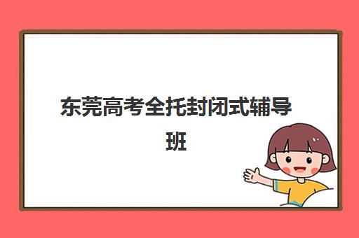 东莞高考全托封闭式辅导班辅导机构哪家强些啊？2025年最新权威排名、各校特色解析与科学择校全指南