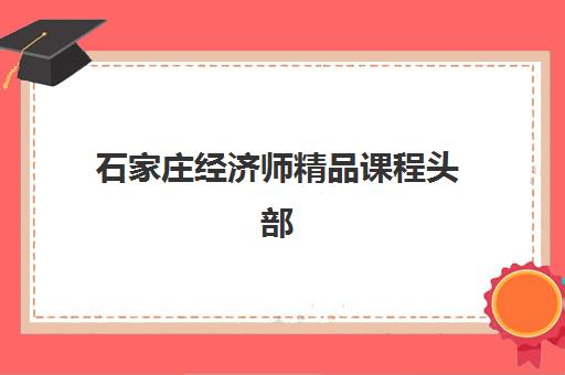 石家庄经济师精品课程头部机构年度白皮书如何解读？2025年最新排名、课程质量与择校指南