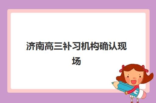 济南高三补习机构确认现场确认时间是几点？2025年最新权威时间安排与科学报名全指南