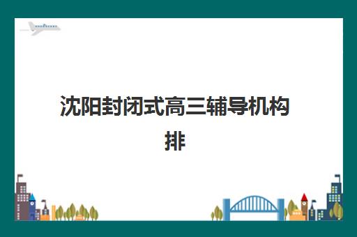 沈阳封闭式高三辅导机构排名一览表如何查询？2025年最新权威榜单解析、各校特色对比与科学择校全攻略
