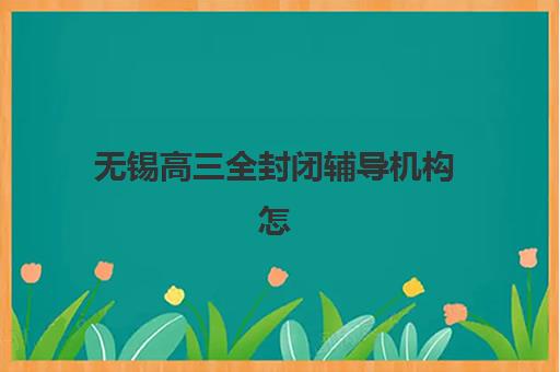 无锡高三全封闭辅导机构怎么选？2025年十大名校特色与择校指南