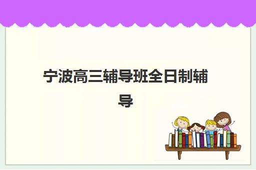 宁波高三辅导班全日制辅导机构哪家强些？2023年最新排名解析与择校指南