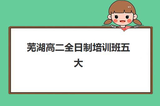芜湖高二全日制培训班五大机构服务白皮书如何获取？2025年最新完整版内容解析与科学择校全指南