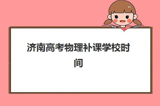 济南高考物理补课学校时间2025年具体时间如何安排？最新课程表、择校指南与提分全攻略