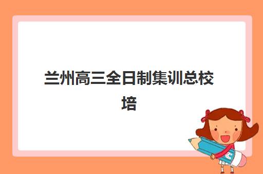 兰州高三全日制集训总校培训班哪个比较好？2025年最新排名解析、择校技巧与成功案例全指南