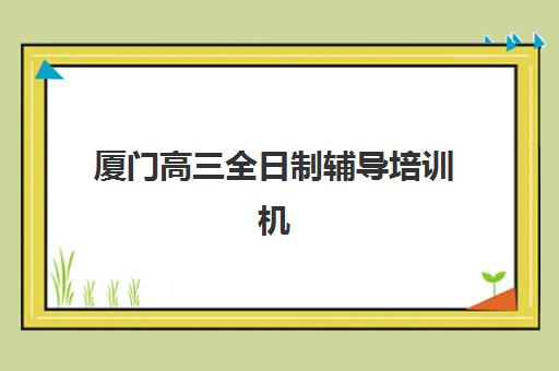 厦门高三全日制辅导培训机构培训班哪个比较好一点？2025年最新权威排名、择校标准与成功案例全解析
