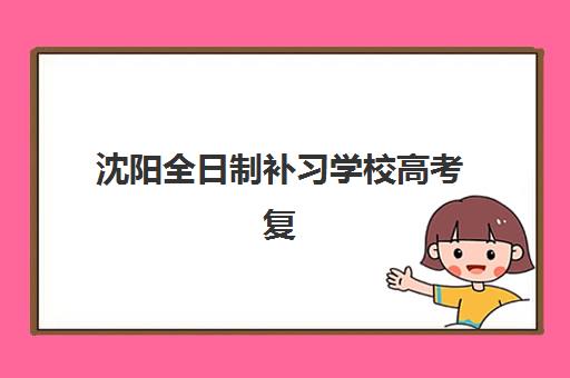 沈阳全日制补习学校高考复读集中训练营有哪些学校？2025年十大机构实力对比与择校指南